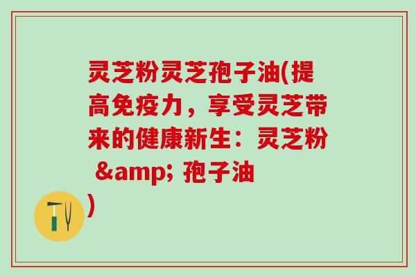灵芝粉灵芝孢子油(提高免疫力，享受灵芝带来的健康新生：灵芝粉 & 孢子油)