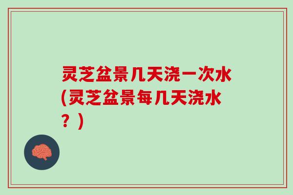 灵芝盆景几天浇一次水(灵芝盆景每几天浇水？)