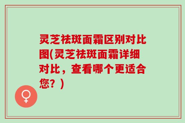 灵芝祛斑面霜区别对比图(灵芝祛斑面霜详细对比，查看哪个更适合您？)