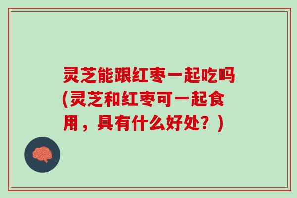 灵芝能跟红枣一起吃吗(灵芝和红枣可一起食用，具有什么好处？)