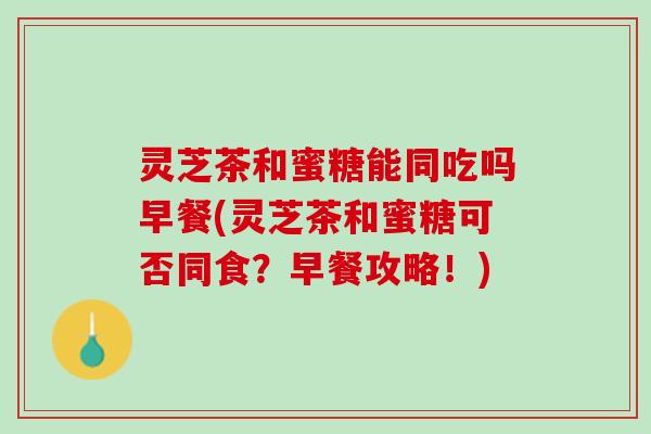 灵芝茶和蜜糖能同吃吗早餐(灵芝茶和蜜糖可否同食？早餐攻略！)
