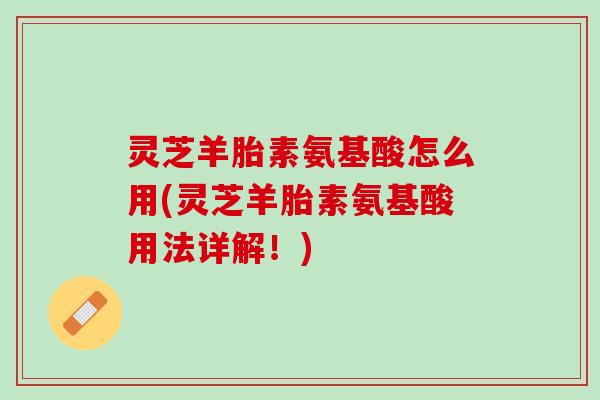 灵芝羊胎素氨基酸怎么用(灵芝羊胎素氨基酸用法详解！)