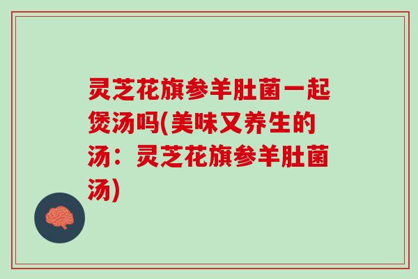 灵芝花旗参羊肚菌一起煲汤吗(美味又养生的汤：灵芝花旗参羊肚菌汤)