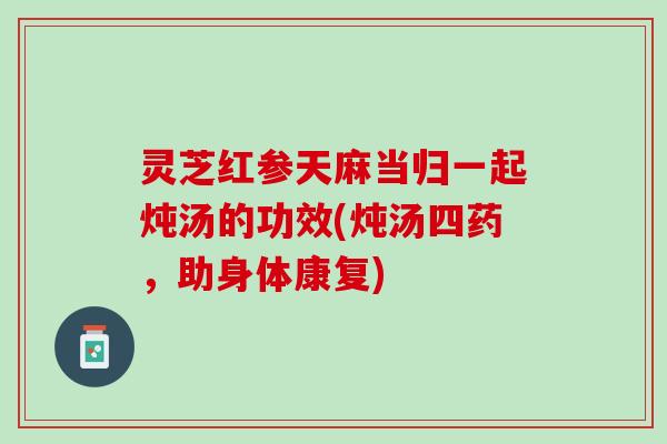 灵芝红参天麻当归一起炖汤的功效(炖汤四药，助身体康复)