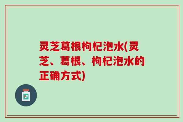 灵芝葛根枸杞泡水(灵芝、葛根、枸杞泡水的正确方式)