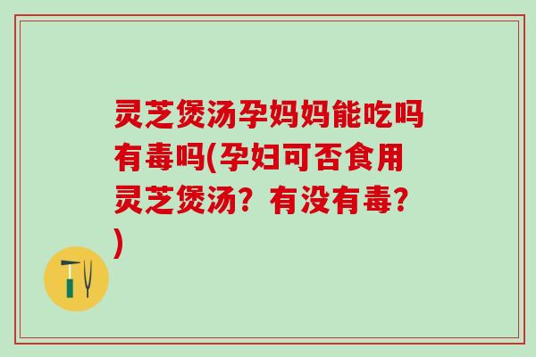 灵芝煲汤孕妈妈能吃吗有毒吗(孕妇可否食用灵芝煲汤？有没有毒？)