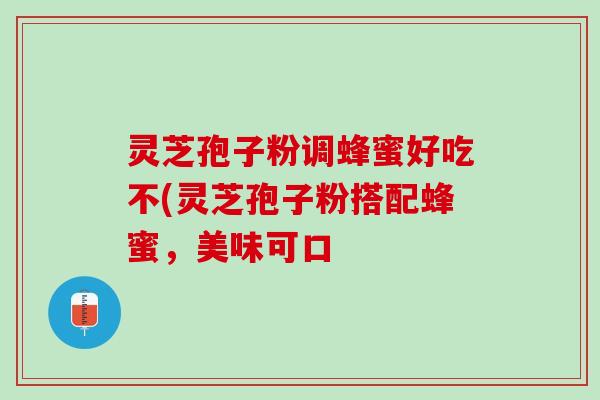 灵芝孢子粉调蜂蜜好吃不(灵芝孢子粉搭配蜂蜜,美味可口 灵芝孢子粉调蜂蜜好吃不(灵芝孢子粉搭配蜂蜜,美味可口