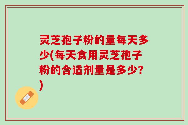 灵芝孢子粉的量每天多少(每天食用灵芝孢子粉的合适剂量是多少？)
