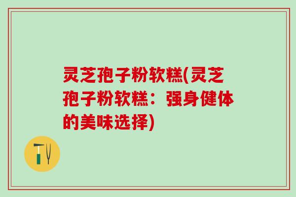 灵芝孢子粉软糕(灵芝孢子粉软糕:强身健体的美味选择) 灵芝孢子粉软糕(灵芝孢子粉软糕:强身健体的美味选择)