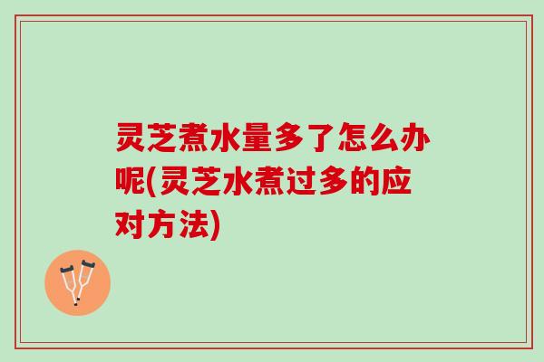 灵芝煮水量多了怎么办呢(灵芝水煮过多的应对方法)