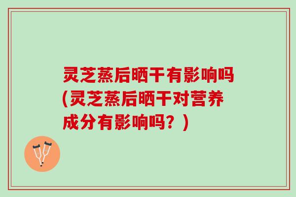灵芝蒸后晒干有影响吗(灵芝蒸后晒干对营养成分有影响吗？)