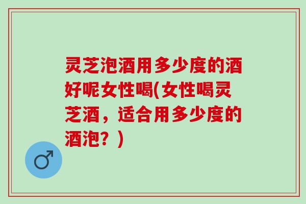 灵芝泡酒用多少度的酒好呢女性喝(女性喝灵芝酒,适合用多少度的酒泡?) 灵芝泡酒用多少度的酒好呢女性喝(女性喝灵芝酒,适合用多少度的酒泡?)