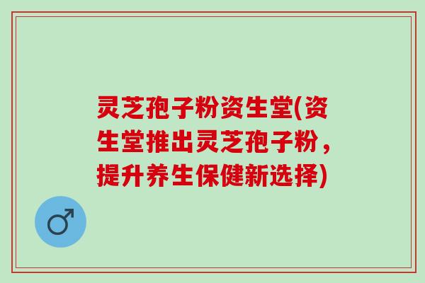 灵芝孢子粉资生堂(资生堂推出灵芝孢子粉，提升养生保健新选择)