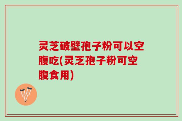 灵芝破壁孢子粉可以空腹吃(灵芝孢子粉可空腹食用)