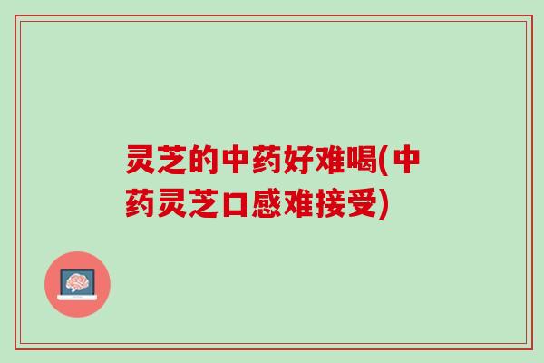 灵芝的好难喝(灵芝口感难接受) 灵芝的好难喝(灵芝口感难接受)