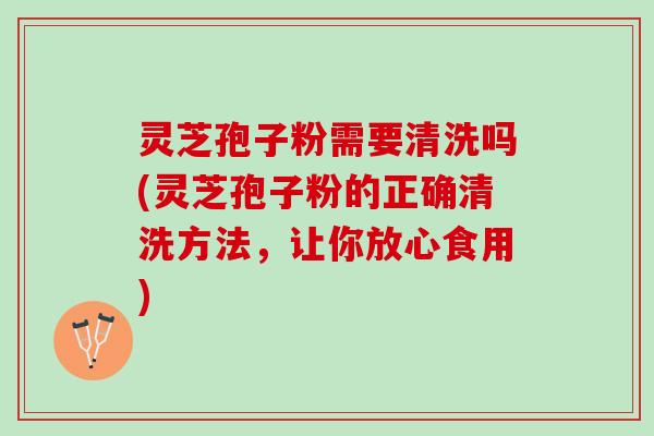 灵芝孢子粉需要清洗吗(灵芝孢子粉的正确清洗方法,让你放心食用) 灵芝孢子粉需要清洗吗(灵芝孢子粉的正确清洗方法,让你放心食用)