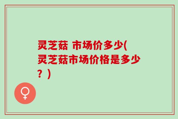 灵芝菇 市场价多少(灵芝菇市场价格是多少？)