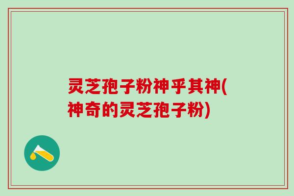 灵芝孢子粉神乎其神(神奇的灵芝孢子粉)