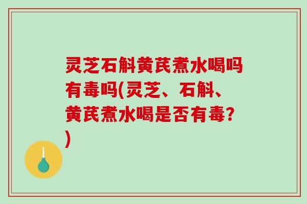 灵芝石斛黄芪煮水喝吗有毒吗(灵芝、石斛、黄芪煮水喝是否有毒？)