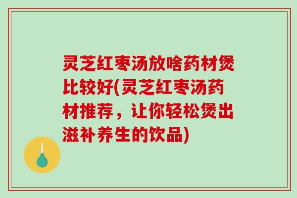 灵芝红枣汤放啥药材煲比较好(灵芝红枣汤药材推荐,让你轻松煲出滋补养生的饮品) 灵芝红枣汤放啥药材煲比较好(灵芝红枣汤药材推荐,让你轻松煲出滋补养生的饮品)