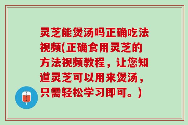 灵芝能煲汤吗正确吃法视频(正确食用灵芝的方法视频教程，让您知道灵芝可以用来煲汤，只需轻松学习即可。)