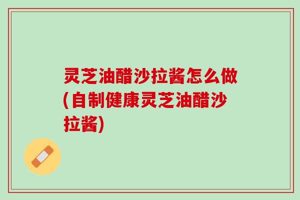 灵芝油醋沙拉酱怎么做(自制健康灵芝油醋沙拉酱)