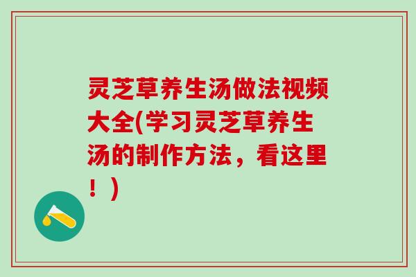 灵芝草养生汤做法视频大全(学习灵芝草养生汤的制作方法，看这里！)