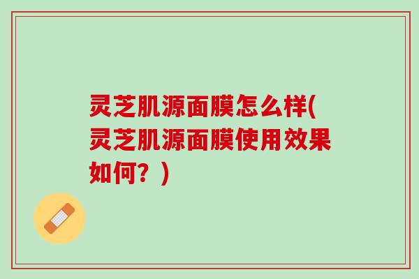灵芝肌源面膜怎么样(灵芝肌源面膜使用效果如何？)