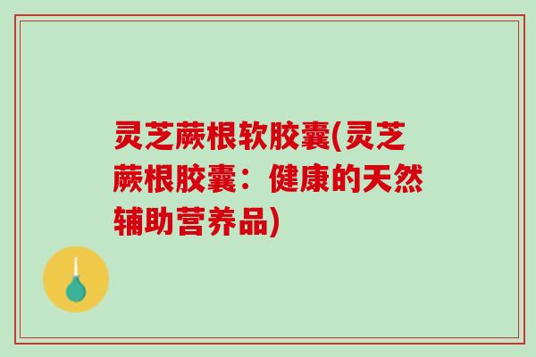 灵芝蕨根软胶囊(灵芝蕨根胶囊:健康的天然辅助营养品) 灵芝蕨根软胶囊(灵芝蕨根胶囊:健康的天然辅助营养品)