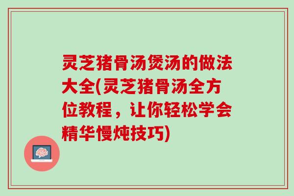 灵芝猪骨汤煲汤的做法大全(灵芝猪骨汤全方位教程，让你轻松学会精华慢炖技巧)