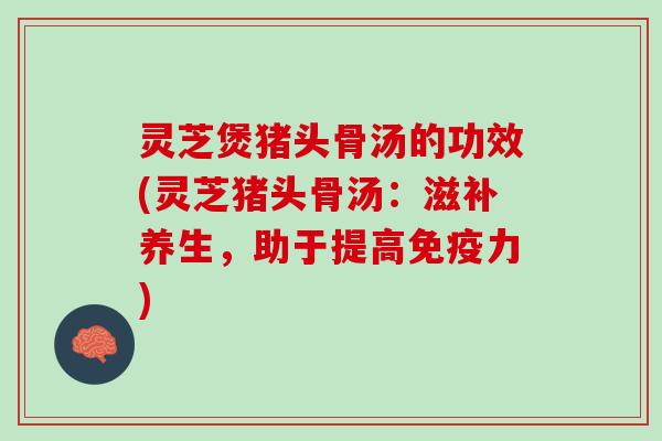 灵芝煲猪头骨汤的功效(灵芝猪头骨汤：滋补养生，助于提高免疫力)