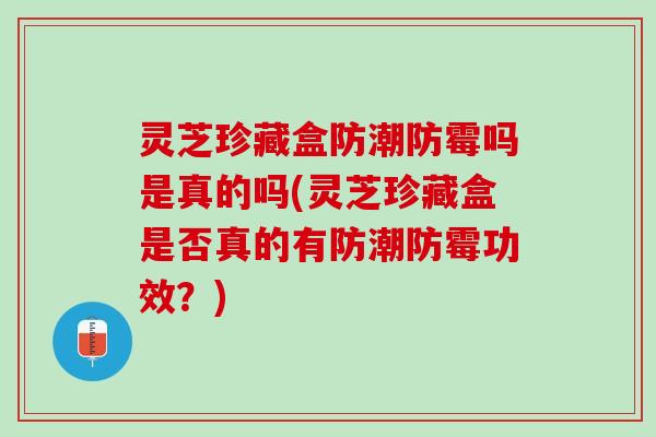 灵芝珍藏盒防潮防霉吗是真的吗(灵芝珍藏盒是否真的有防潮防霉功效？)