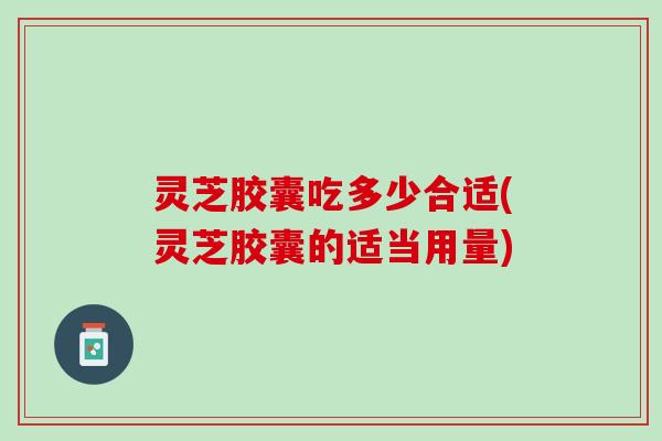 灵芝胶囊吃多少合适(灵芝胶囊的适当用量)