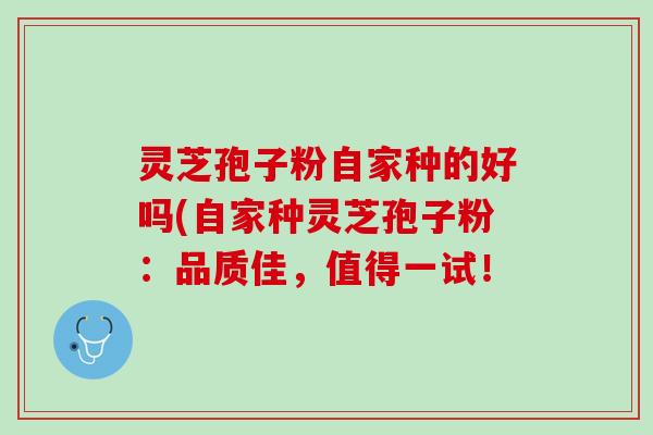 灵芝孢子粉自家种的好吗(自家种灵芝孢子粉：品质佳，值得一试！