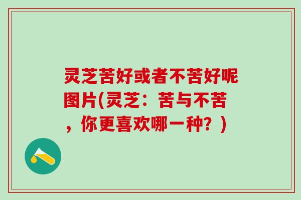 灵芝苦好或者不苦好呢图片(灵芝：苦与不苦，你更喜欢哪一种？)