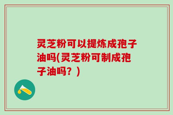 灵芝粉可以提炼成孢子油吗(灵芝粉可制成孢子油吗？)