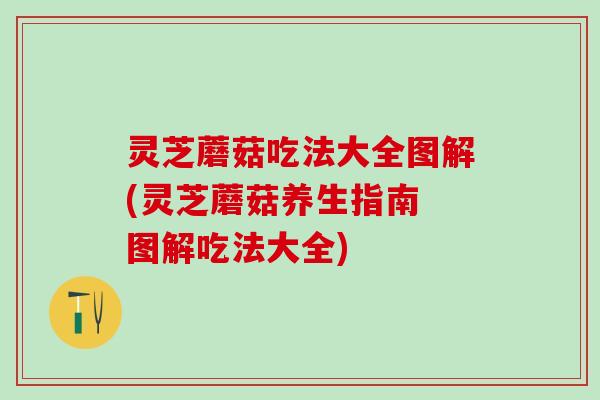 灵芝蘑菇吃法大全图解(灵芝蘑菇养生指南 图解吃法大全)