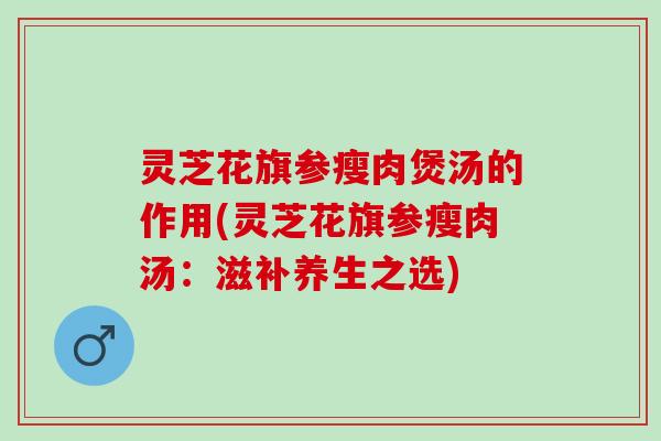 灵芝花旗参瘦肉煲汤的作用(灵芝花旗参瘦肉汤：滋补养生之选)