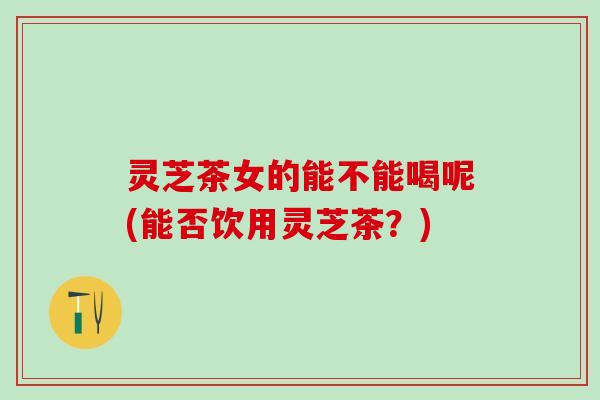 灵芝茶女的能不能喝呢(能否饮用灵芝茶？)