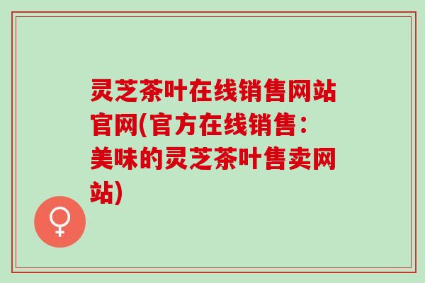 灵芝茶叶在线销售网站官网(官方在线销售：美味的灵芝茶叶售卖网站)