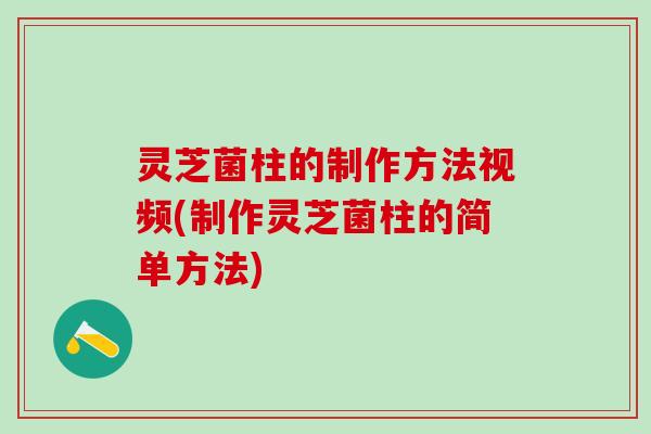 灵芝菌柱的制作方法视频(制作灵芝菌柱的简单方法)
