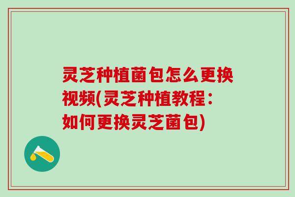 灵芝种植菌包怎么更换视频(灵芝种植教程：如何更换灵芝菌包)