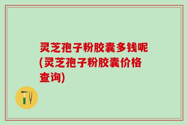 灵芝孢子粉胶囊多钱呢(灵芝孢子粉胶囊价格查询)