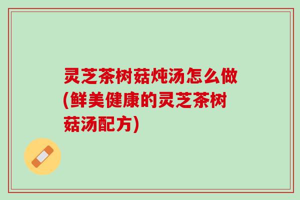 灵芝茶树菇炖汤怎么做(鲜美健康的灵芝茶树菇汤配方)