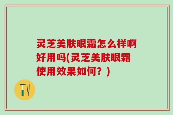 灵芝美肤眼霜怎么样啊好用吗(灵芝美肤眼霜使用效果如何?) 灵芝美肤眼霜怎么样啊好用吗(灵芝美肤眼霜使用效果如何?)