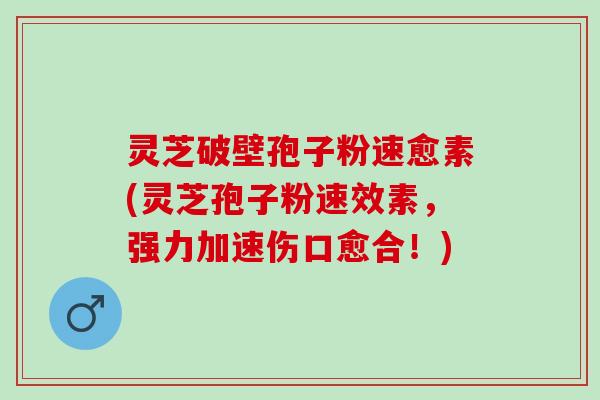 灵芝破壁孢子粉速愈素(灵芝孢子粉速效素，强力加速伤口愈合！)
