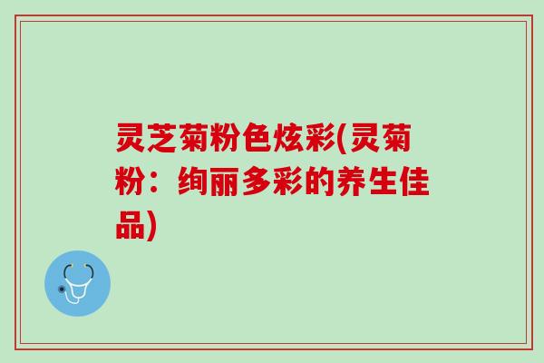 灵芝菊粉色炫彩(灵菊粉:绚丽多彩的养生佳品) 灵芝菊粉色炫彩(灵菊粉:绚丽多彩的养生佳品)