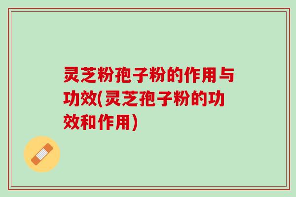 灵芝粉孢子粉的作用与功效(灵芝孢子粉的功效和作用)