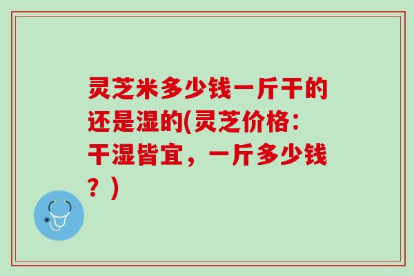灵芝米多少钱一斤干的还是湿的(灵芝价格:干湿皆宜,一斤多少钱?) 灵芝米多少钱一斤干的还是湿的(灵芝价格:干湿皆宜,一斤多少钱?)