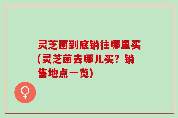 灵芝菌到底销往哪里买(灵芝菌去哪儿买？销售地点一览)